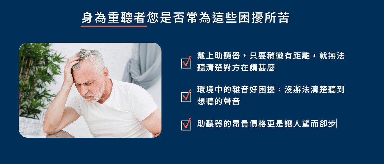 身為重聽者的您是否常為這些困擾所苦?
戴上助聽器,但聽不太清楚別人在說什麼
環境中的雜音好困擾,沒辦法清楚聽到想聽的聲音
助聽器價格太過昂貴、讓人卻步